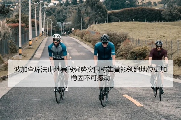 波加查环法山地赛段强势突围称雄黄衫领跑地位更加稳固不可撼动